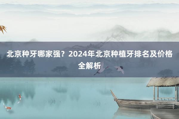北京种牙哪家强？2024年北京种植牙排名及价格全解析