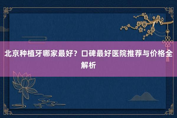 北京种植牙哪家最好？口碑最好医院推荐与价格全解析