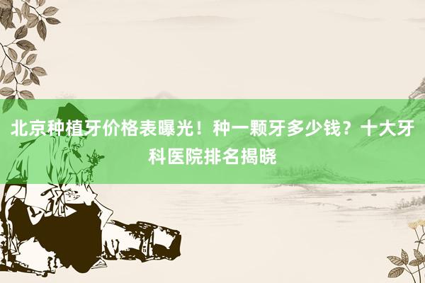 北京种植牙价格表曝光！种一颗牙多少钱？十大牙科医院排名揭晓