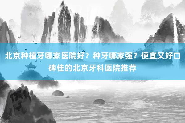 北京种植牙哪家医院好？种牙哪家强？便宜又好口碑佳的北京牙科医院推荐