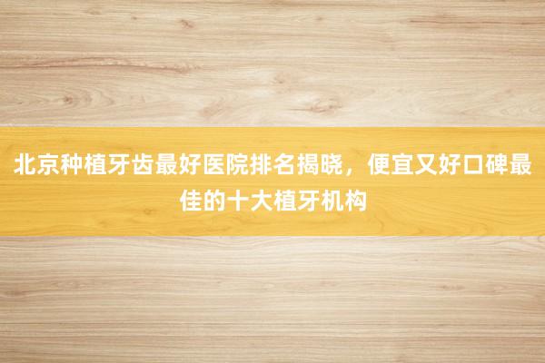 北京种植牙齿最好医院排名揭晓，便宜又好口碑最佳的十大植牙机构