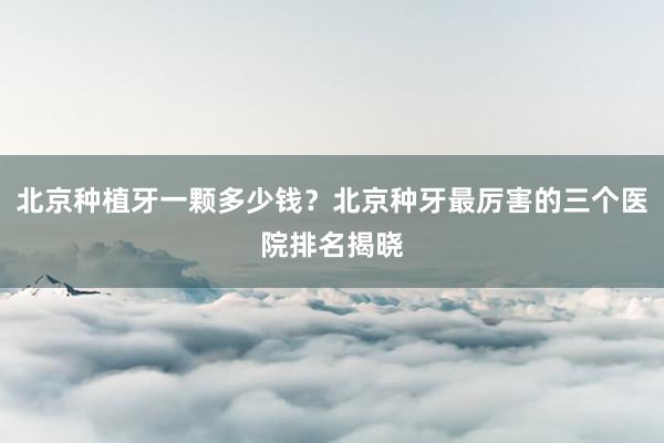 北京种植牙一颗多少钱？北京种牙最厉害的三个医院排名揭晓