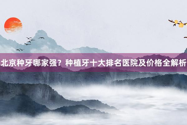 北京种牙哪家强？种植牙十大排名医院及价格全解析