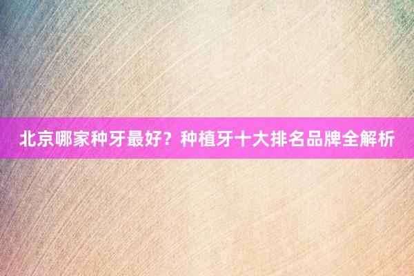 北京哪家种牙最好？种植牙十大排名品牌全解析