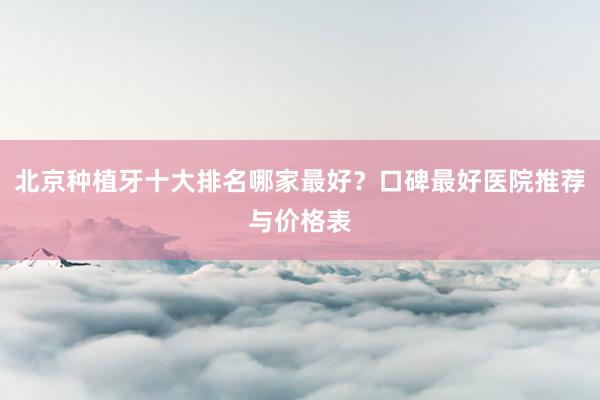 北京种植牙十大排名哪家最好？口碑最好医院推荐与价格表