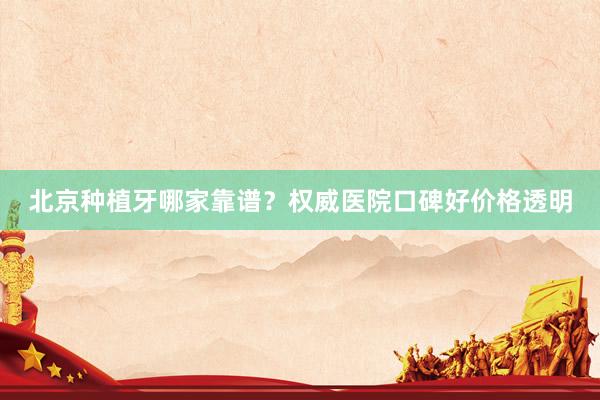 北京种植牙哪家靠谱？权威医院口碑好价格透明