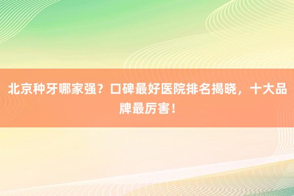 北京种牙哪家强？口碑最好医院排名揭晓，十大品牌最厉害！