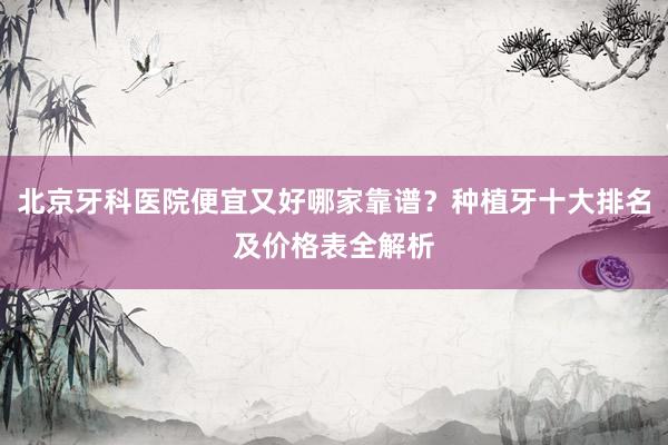 北京牙科医院便宜又好哪家靠谱？种植牙十大排名及价格表全解析