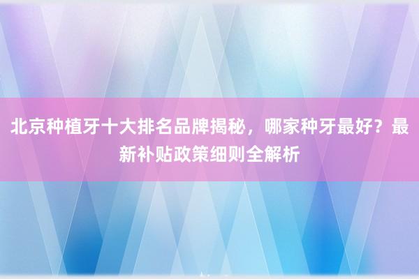 北京种植牙十大排名品牌揭秘，哪家种牙最好？最新补贴政策细则全解析