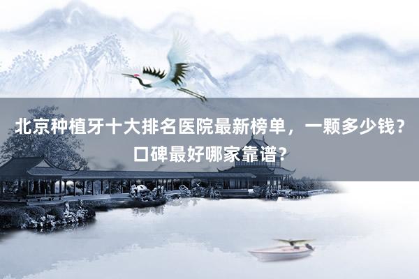 北京种植牙十大排名医院最新榜单，一颗多少钱？口碑最好哪家靠谱？