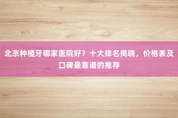 北京种植牙哪家医院好？十大排名揭晓，价格表及口碑最靠谱的推荐