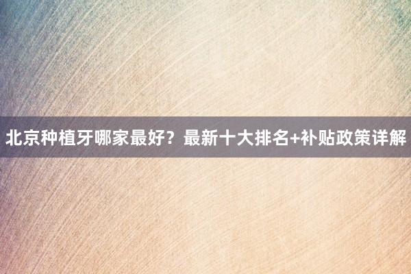 北京种植牙哪家最好？最新十大排名+补贴政策详解