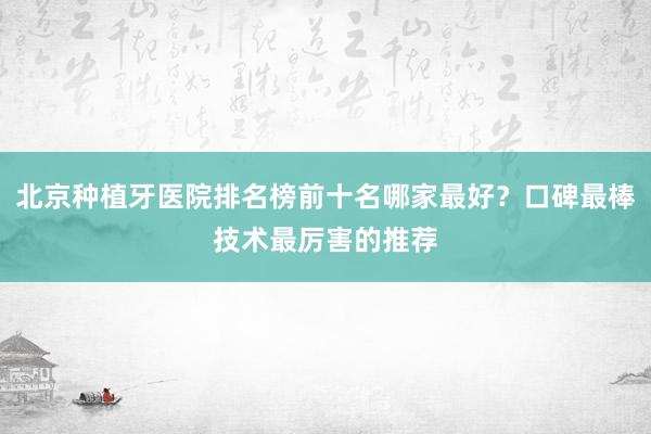 北京种植牙医院排名榜前十名哪家最好？口碑最棒技术最厉害的推荐