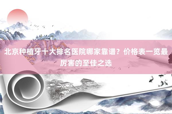 北京种植牙十大排名医院哪家靠谱？价格表一览最厉害的至佳之选