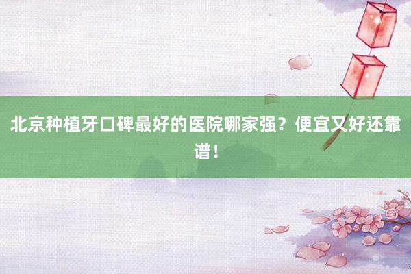北京种植牙口碑最好的医院哪家强？便宜又好还靠谱！