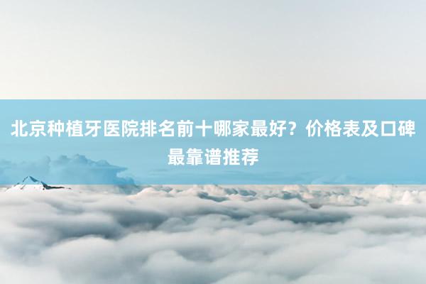 北京种植牙医院排名前十哪家最好？价格表及口碑最靠谱推荐
