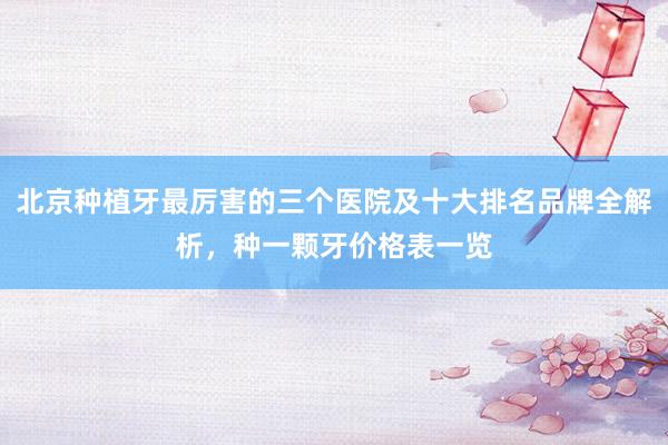 北京种植牙最厉害的三个医院及十大排名品牌全解析，种一颗牙价格表一览