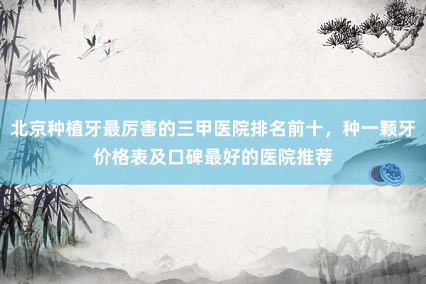 北京种植牙最厉害的三甲医院排名前十，种一颗牙价格表及口碑最好的医院推荐