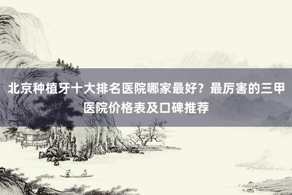 北京种植牙十大排名医院哪家最好？最厉害的三甲医院价格表及口碑推荐