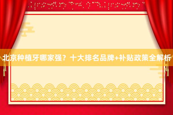 北京种植牙哪家强？十大排名品牌+补贴政策全解析