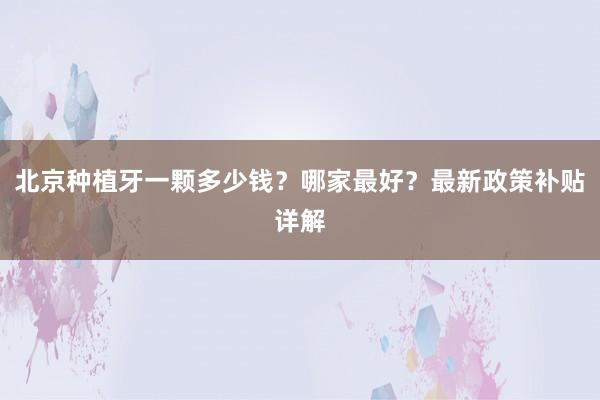 北京种植牙一颗多少钱？哪家最好？最新政策补贴详解
