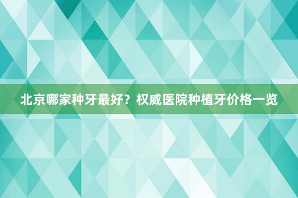 北京哪家种牙最好？权威医院种植牙价格一览