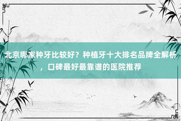 北京哪家种牙比较好？种植牙十大排名品牌全解析，口碑最好最靠谱的医院推荐