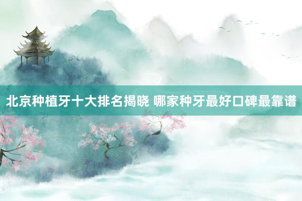 北京种植牙十大排名揭晓 哪家种牙最好口碑最靠谱