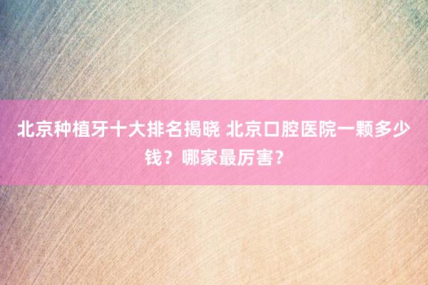 北京种植牙十大排名揭晓 北京口腔医院一颗多少钱？哪家最厉害？