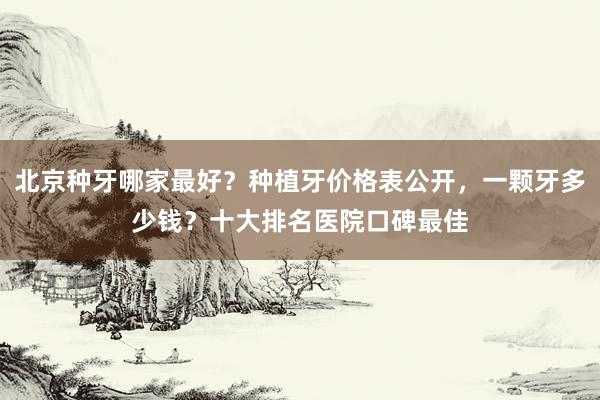 北京种牙哪家最好？种植牙价格表公开，一颗牙多少钱？十大排名医院口碑最佳