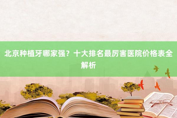 北京种植牙哪家强？十大排名最厉害医院价格表全解析