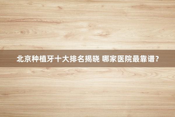 北京种植牙十大排名揭晓 哪家医院最靠谱？