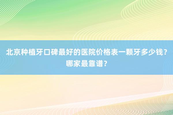 北京种植牙口碑最好的医院价格表一颗牙多少钱？哪家最靠谱？