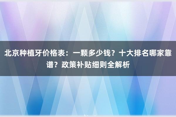 北京种植牙价格表：一颗多少钱？十大排名哪家靠谱？政策补贴细则全解析