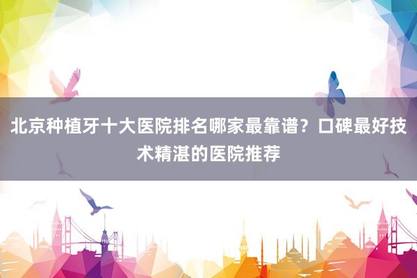 北京种植牙十大医院排名哪家最靠谱？口碑最好技术精湛的医院推荐
