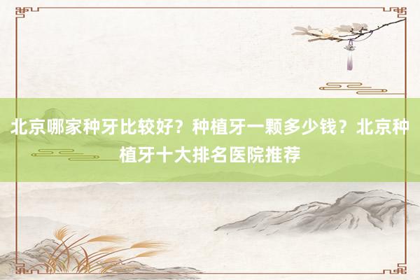 北京哪家种牙比较好？种植牙一颗多少钱？北京种植牙十大排名医院推荐