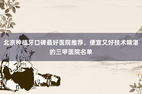 北京种植牙口碑最好医院推荐，便宜又好技术精湛的三甲医院名单