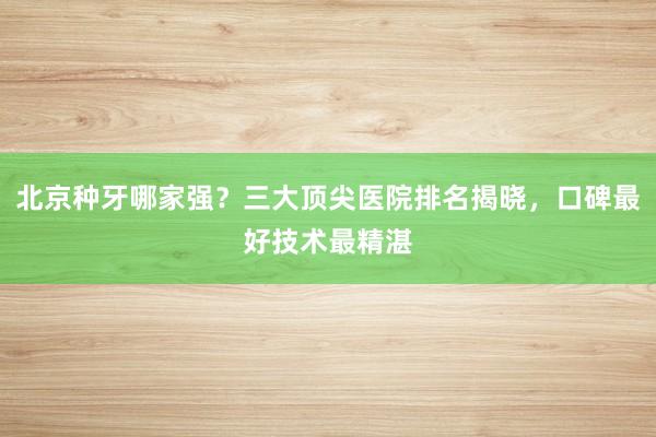 北京种牙哪家强？三大顶尖医院排名揭晓，口碑最好技术最精湛