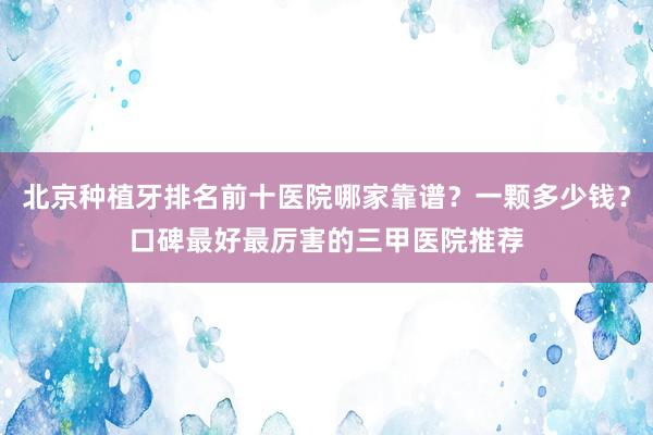 北京种植牙排名前十医院哪家靠谱？一颗多少钱？口碑最好最厉害的三甲医院推荐
