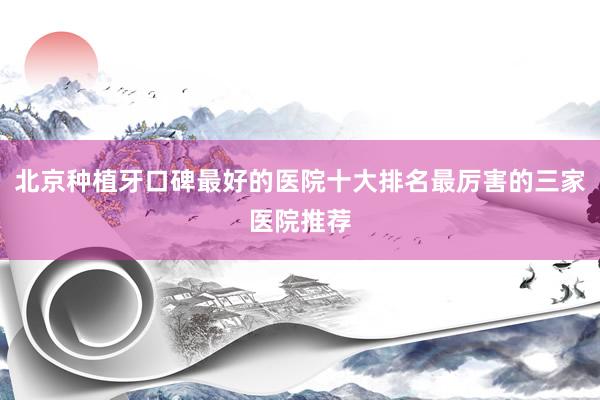 北京种植牙口碑最好的医院十大排名最厉害的三家医院推荐
