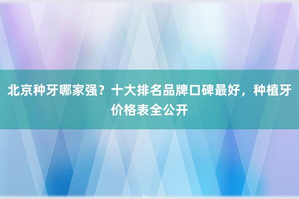 北京种牙哪家强？十大排名品牌口碑最好，种植牙价格表全公开