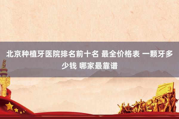 北京种植牙医院排名前十名 最全价格表 一颗牙多少钱 哪家最靠谱