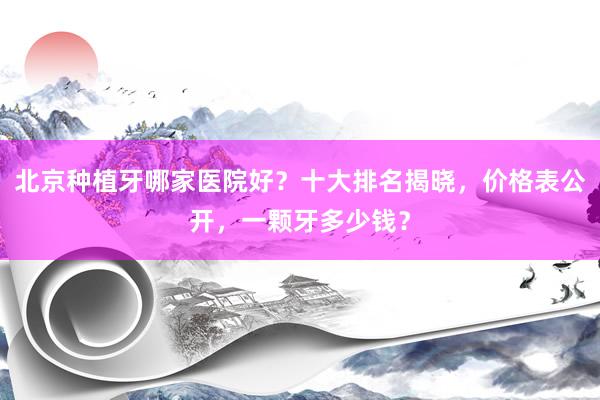 北京种植牙哪家医院好？十大排名揭晓，价格表公开，一颗牙多少钱？