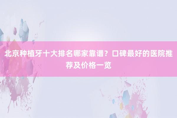 北京种植牙十大排名哪家靠谱？口碑最好的医院推荐及价格一览