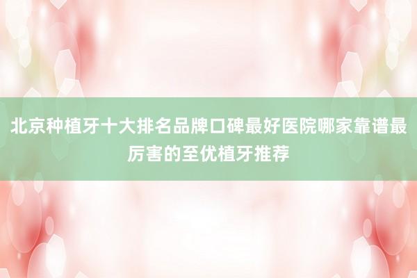 北京种植牙十大排名品牌口碑最好医院哪家靠谱最厉害的至优植牙推荐