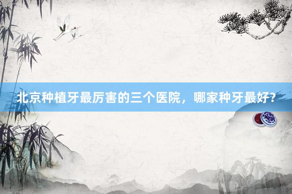 北京种植牙最厉害的三个医院，哪家种牙最好？
