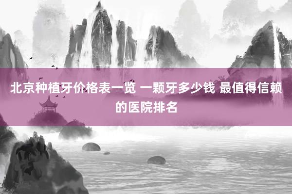 北京种植牙价格表一览 一颗牙多少钱 最值得信赖的医院排名