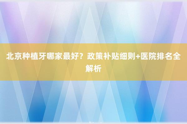 北京种植牙哪家最好？政策补贴细则+医院排名全解析