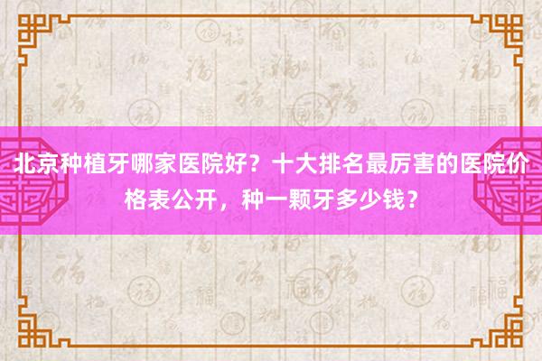 北京种植牙哪家医院好？十大排名最厉害的医院价格表公开，种一颗牙多少钱？