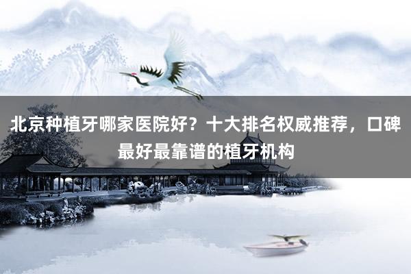 北京种植牙哪家医院好？十大排名权威推荐，口碑最好最靠谱的植牙机构